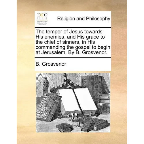 The temper of Jesus towards His enemies, and His grace to the chief of sinners, in His commanding the gospel to begin at Jerusalem. By B. Grosvenor. - Paperback