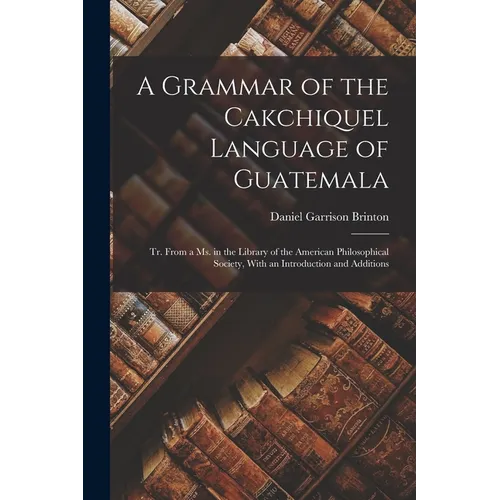 A Grammar of the Cakchiquel Language of Guatemala: Tr. From a Ms. in the Library of the American Philosophical Society, With an Introduction and Addit - Paperback