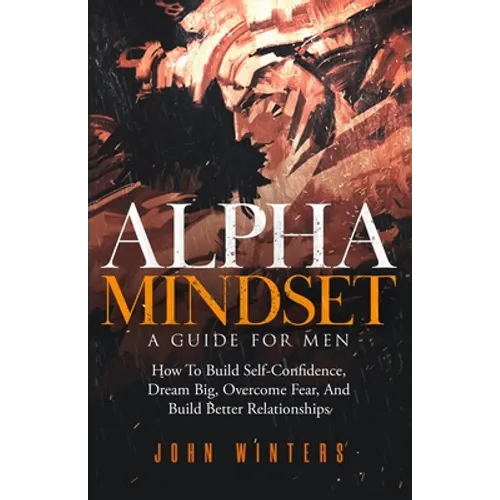 Alpha Mindset -A Guide For Men: How To Build Self-Confidence, Dream Big, Overcome Fear, And Build Better Relationships - Paperback