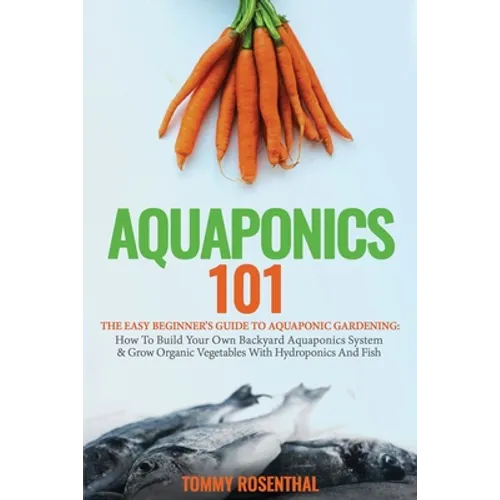 Aquaponics 101: The Easy Beginner's Guide to Aquaponic Gardening: How To Build Your Own Backyard Aquaponics System and Grow Organic Vegetables With Hy - Paperback