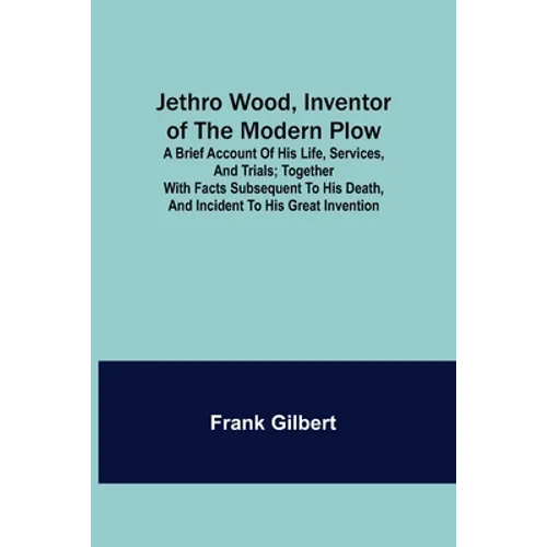 Jethro Wood, Inventor of the Modern Plow. A Brief Account of His Life, Services, and Trials; Together with Facts Subsequent to his Death, and Incident