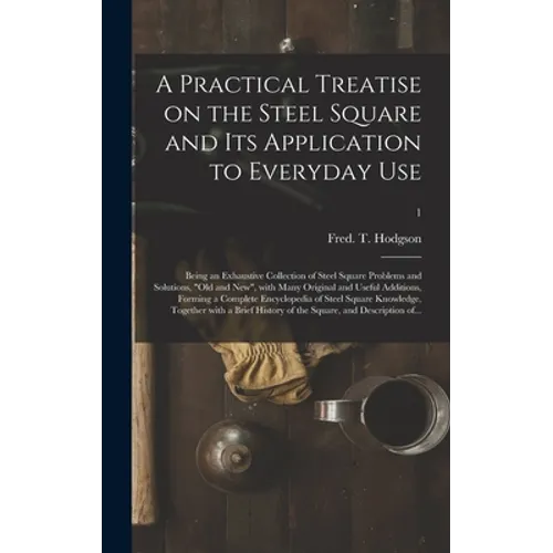 A Practical Treatise on the Steel Square and Its Application to Everyday Use: Being an Exhaustive Collection of Steel Square Problems and Solutions, 