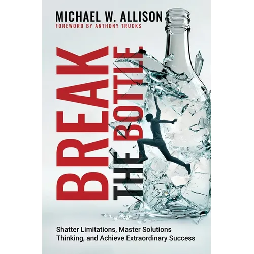 Break The Bottle: Shatter Limitations, Master Solutions Thinking, and Achieve Extraordinary Success