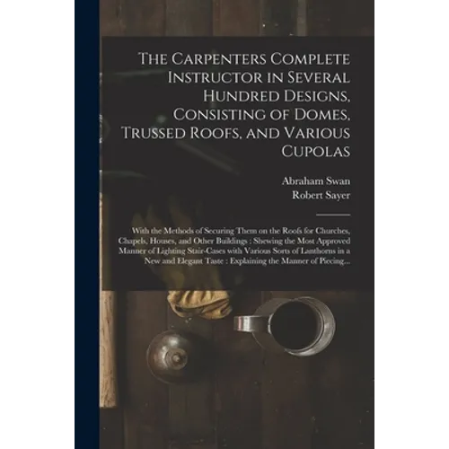 The Carpenters Complete Instructor in Several Hundred Designs, Consisting of Domes, Trussed Roofs, and Various Cupolas: With the Methods of Securing T - Paperback