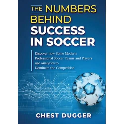 The Numbers Behind Success in Soccer: Discover how Some Modern Professional Soccer Teams and Players Use Analytics to Dominate the Competition - Paperback