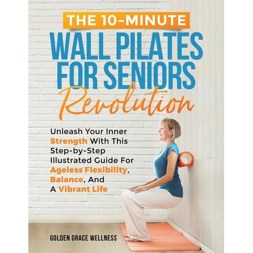 The 10-Minute Wall Pilates for Seniors Revolution: Unleash Your Inner Strength with this Step-by-Step Illustrated Guide for Ageless Flexibility, Balan - Paperback