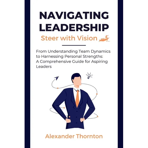 Navigating Leadership: From Understanding Team Dynamics to Harnessing Personal Strengths: A Comprehensive Guide for Aspiring Leaders - Paperback