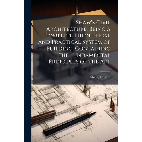 Shaw's Civil Architecture; Being a Complete Theoretical and Practical System of Building, Containing the Fundamental Principles of the Art - Paperback