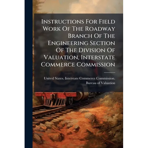 Instructions For Field Work Of The Roadway Branch Of The Engineering Section Of The Division Of Valuation, Interstate Commerce Commission - Paperback
