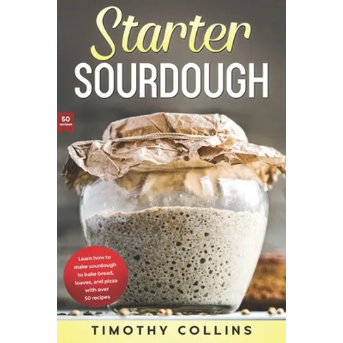 Starter Sourdough: Learn how to make sourdough to bake bread, loaves, and pizza with over 50 recipes