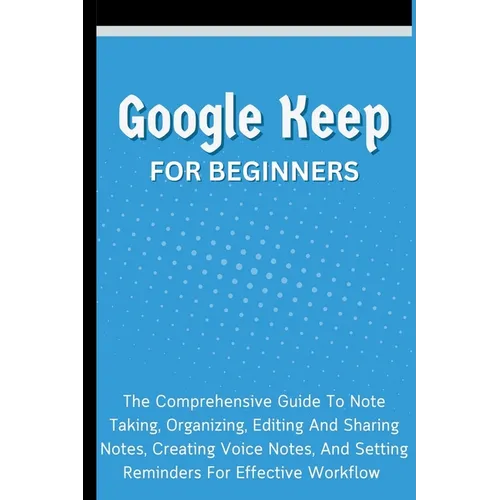 Google Keep For Beginners: The Comprehensive Guide To Note Taking, Organizing, Editing And Sharing Notes, Creating Voice Notes, And Setting Reminders - Paperback