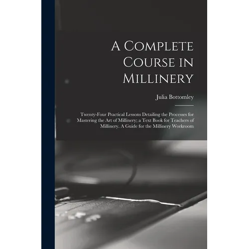 A Complete Course in Millinery; Twenty-four Practical Lessons Detailing the Processes for Mastering the art of Millinery; a Text Book for Teachers of - Paperback