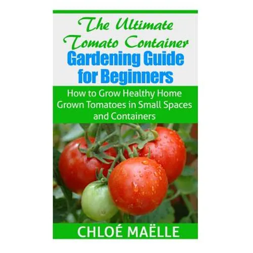 The Ultimate Tomato Container Gardening Guide for Beginners: How to Grow Homegrown Tomatoes in Small Spaces and Containers - Paperback