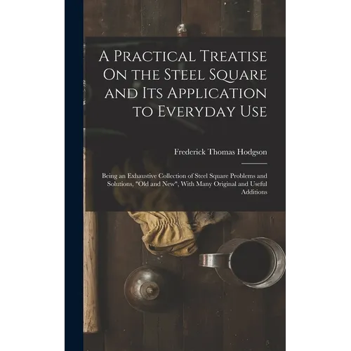 A Practical Treatise On the Steel Square and Its Application to Everyday Use: Being an Exhaustive Collection of Steel Square Problems and Solutions, 