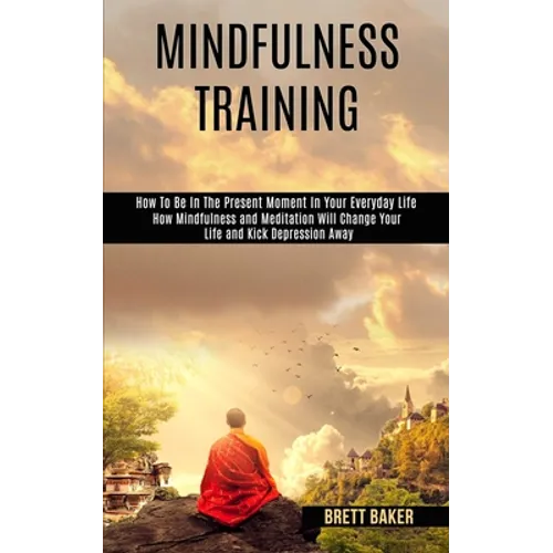 Mindfulness Training: How Mindfulness and Meditation Will Change Your Life and Kick Depression Away (How To Be In The Present Moment In Your Everyday - Paperback