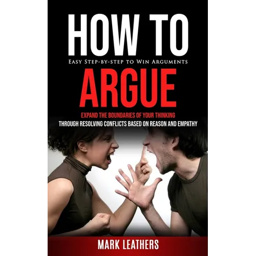 How to Argue: Easy Step-by-step to Win Arguments (Expand the Boundaries of Your Thinking through Resolving Conflicts Based on Reason and Empathy) - Paperback