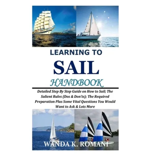 Learning to Sail Handbook: Detailed Step By Step Guide on How to Sail; The Salient Rules (Dos & Don'ts); The Required Preparation Plus Some Vital - Paperback