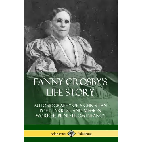 Fanny Crosby's Life Story: Autobiography of a Christian Poet, Lyricist and Mission Worker Blind from Infancy