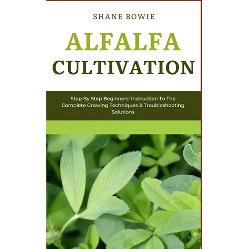 Alfalfa Cultivation: Step By Step Beginners Instruction To The Complete Growing Techniques & Troubleshooting Solutions - Paperback