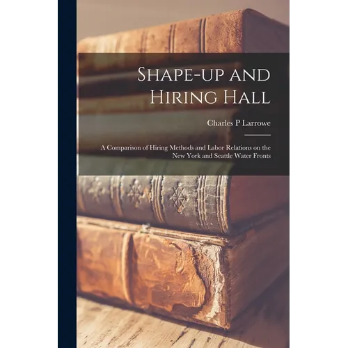 Shape-up and Hiring Hall; a Comparison of Hiring Methods and Labor Relations on the New York and Seattle Water Fronts - Paperback