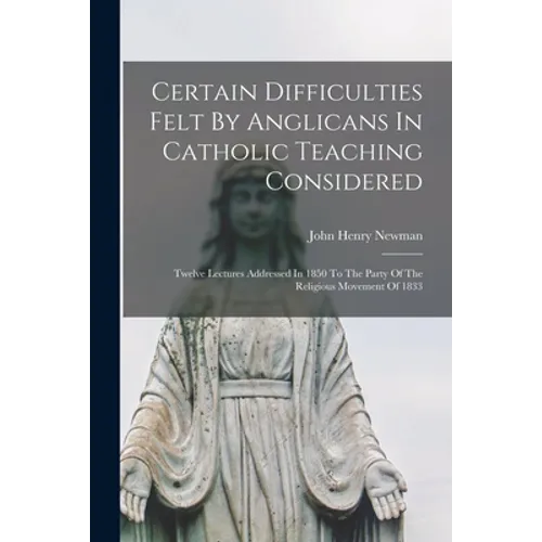 Certain Difficulties Felt By Anglicans In Catholic Teaching Considered: Twelve Lectures Addressed In 1850 To The Party Of The Religious Movement Of 18 - Paperback