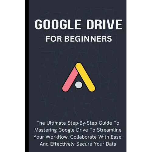 Google Drive For Beginners: The Ultimate Step-By-Step Guide To Mastering Google Drive To Streamline Your Workflow, Collaborate With Ease, And Effectiv - Paperback