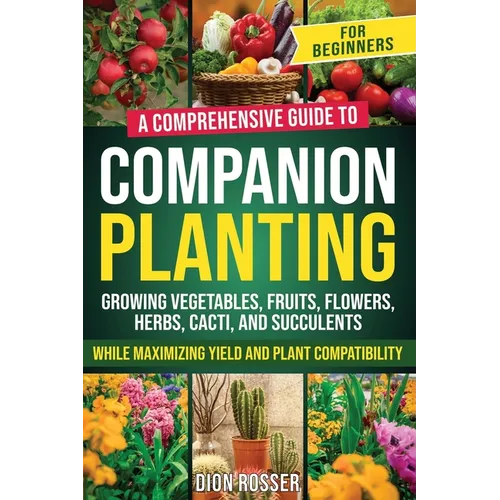 Companion Planting for Beginners: A Comprehensive Guide to Growing Vegetables, Fruits, Flowers, Herbs, Cacti, and Succulents while Maximizing Yield an