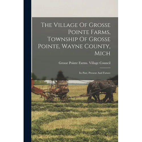 The Village Of Grosse Pointe Farms, Township Of Grosse Pointe, Wayne County, Mich: Its Past, Present And Future - Paperback