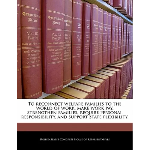 To Reconnect Welfare Families to the World of Work, Make Work Pay, Strengthen Families, Require Personal Responsibility, and Support State Flexibility - Paperback