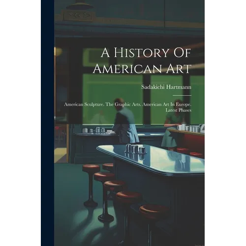 A History Of American Art: American Sculpture. The Graphic Arts. American Art In Europe. Latest Phases - Paperback