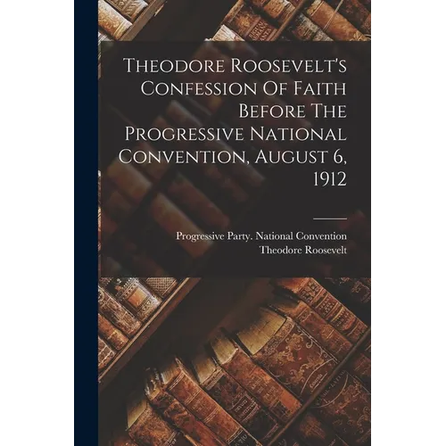 Theodore Roosevelt's Confession Of Faith Before The Progressive National Convention, August 6, 1912 - Paperback