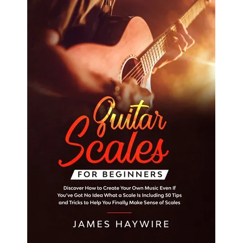 Guitar Scales for Beginners Discover How to Create Your Own Music Even If You've Got No Idea What a Scale Is, Including 50 Tips and Tricks to Help You - Paperback