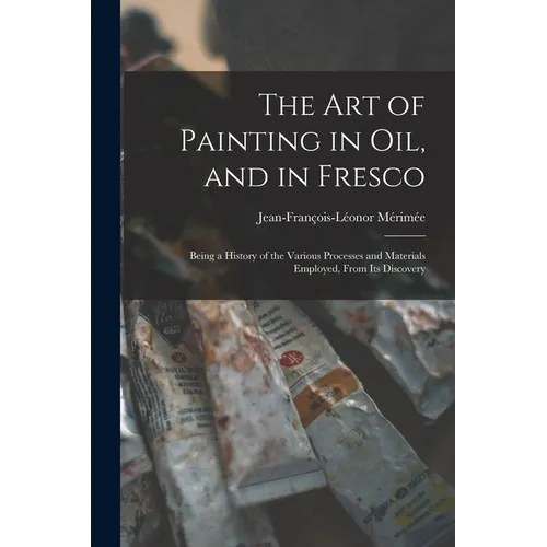 The Art of Painting in Oil, and in Fresco: Being a History of the Various Processes and Materials Employed, From Its Discovery - Paperback