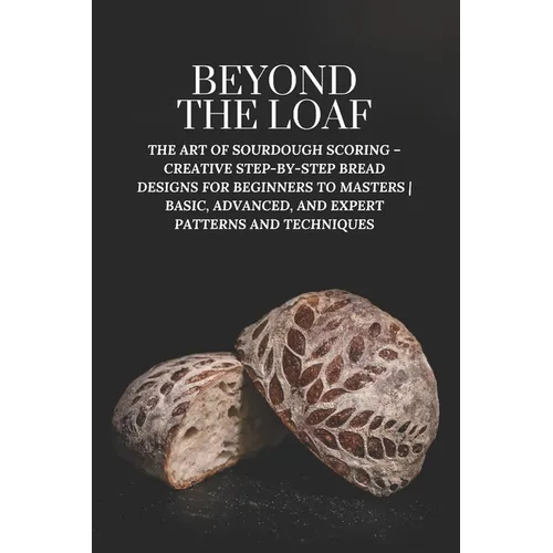 Beyond The Loaf: The Art of Sourdough Scoring - Creative Step-by-Step Bread Designs for Beginners to Masters Basic, Advanced, and Expert Patterns and - Paperback