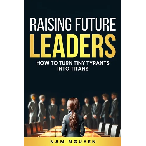 Raising Future Leaders: How to Turn Tiny Tyrants into Titans - Parenting and Education Strategies for School-Aged Children - Paperback