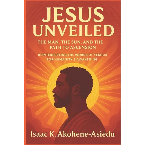 Jesus Unveiled: The Man, the Sun, and the Path to Ascension: Reinterpreting the Words of Yeshua (Jesus) for Humanity's Awakening - Paperback