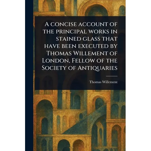 A Concise Account of the Principal Works in Stained Glass That Have Been Executed by Thomas Willement of London, Fellow of the Society of Antiquaries