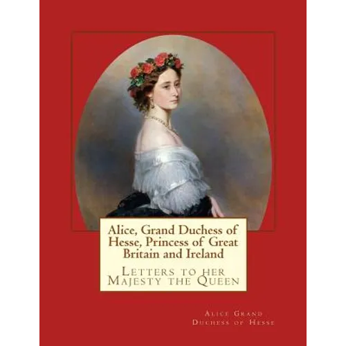 Alice, Grand Duchess of Hesse, Princess of Great Britain and Ireland: Letters to her Majesty the Queen - Paperback