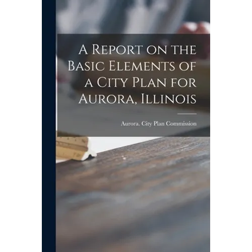 A Report on the Basic Elements of a City Plan for Aurora, Illinois - Paperback