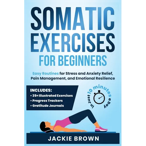 Somatic Exercises for Beginners: Easy Routines for Stress and Anxiety Relief, Pain Management, and Emotional Resilience- In Just 10 Minutes a Day