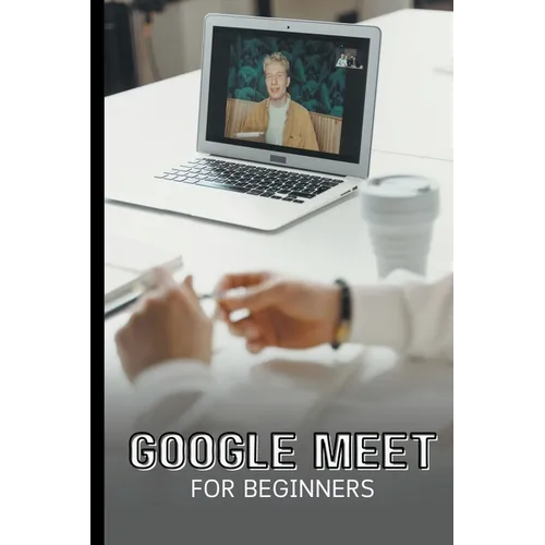 Google Meet For Beginners: The Complete Step-By-Step Guide To Getting Started With Video Meetings, Businesses, Live Streams, Webinars, Etc - Paperback