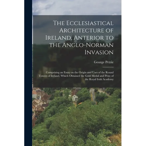 The Ecclesiastical Architecture of Ireland, Anterior to the Anglo-Norman Invasion; Comprising an Essay on the Origin and Uses of the Round Towers of I - Paperback