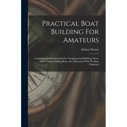 Practical Boat Building For Amateurs: Containing Full Instructions For Designing And Building Punts, Skiffs, Canoes, Sailing Boats, Etc: Illustrated W - Paperback