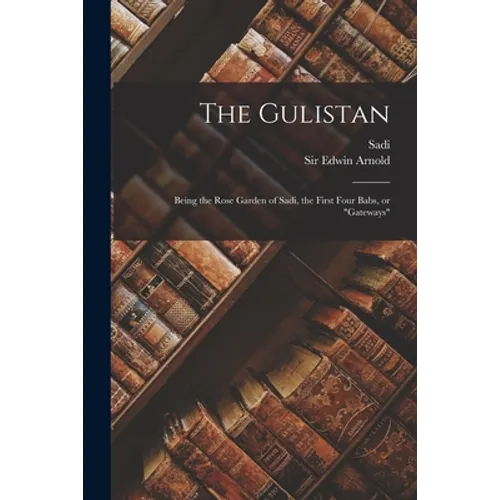 The Gulistan: Being the Rose Garden of Sadi, the First Four Babs, or 