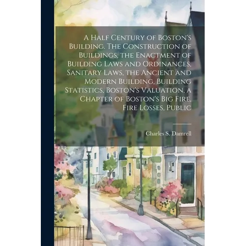 A Half Century of Boston's Building. The Construction of Buildings, the Enactment of Building Laws and Ordinances, Sanitary Laws, the Ancient and Mode - Paperback
