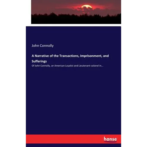 A Narrative of the Transactions, Imprisonment, and Sufferings: Of John Connolly, an American Loyalist and Lieutenant-colonel in... - Paperback