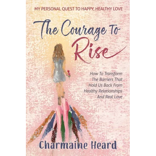 The Courage To Rise: How To Transform The Barriers That Hold Us Back From Healthy Relationships And Real Love - Paperback