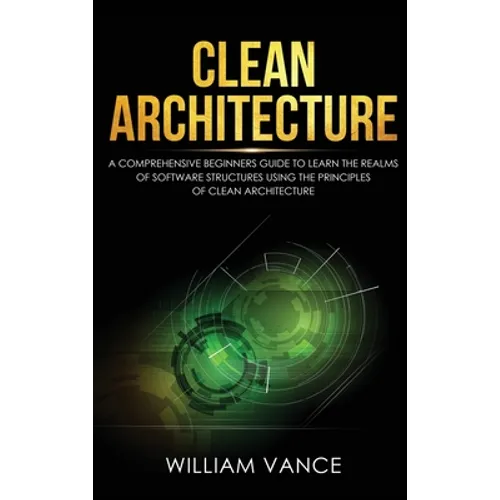 Clean Architecture: A Comprehensive Beginners Guide to Learn the Realms of Software Structures Using the Principles of Clean Architecture