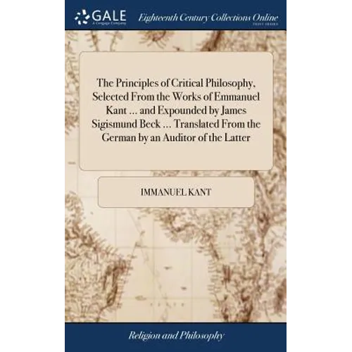 The Principles of Critical Philosophy, Selected From the Works of Emmanuel Kant ... and Expounded by James Sigismund Beck ... Translated From the Germ - Hardcover