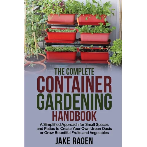 The Complete Container Gardening Handbook: A Simplified Approach for Small Spaces and Patios to Create Your Own Urban Oasis or Grow Bountiful Fruits a - Paperback